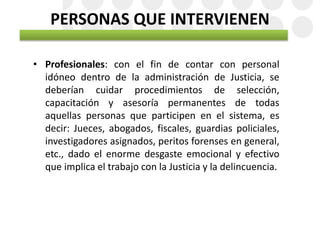PERSONAS QUE INTERVIENEN
• Profesionales: con el fin de contar con personal
idóneo dentro de la administración de Justicia, se
deberían cuidar procedimientos de selección,
capacitación y asesoría permanentes de todas
aquellas personas que participen en el sistema, es
decir: Jueces, abogados, fiscales, guardias policiales,
investigadores asignados, peritos forenses en general,
etc., dado el enorme desgaste emocional y efectivo
que implica el trabajo con la Justicia y la delincuencia.
 