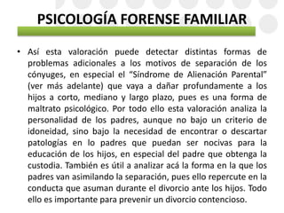 PSICOLOGÍA FORENSE FAMILIAR
• Así esta valoración puede detectar distintas formas de
problemas adicionales a los motivos de separación de los
cónyuges, en especial el “Síndrome de Alienación Parental”
(ver más adelante) que vaya a dañar profundamente a los
hijos a corto, mediano y largo plazo, pues es una forma de
maltrato psicológico. Por todo ello esta valoración analiza la
personalidad de los padres, aunque no bajo un criterio de
idoneidad, sino bajo la necesidad de encontrar o descartar
patologías en lo padres que puedan ser nocivas para la
educación de los hijos, en especial del padre que obtenga la
custodia. También es útil a analizar acá la forma en la que los
padres van asimilando la separación, pues ello repercute en la
conducta que asuman durante el divorcio ante los hijos. Todo
ello es importante para prevenir un divorcio contencioso.
 