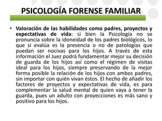 PSICOLOGÍA FORENSE FAMILIAR
• Valoración de las habilidades como padres, proyectos y
expectativas de vida: si bien la Psicología no se
pronuncia sobre la idoneidad de los padres biológicos, lo
que sí evalúa es la presencia o no de patologías que
puedan ser nocivas para los hijos. A través de esta
información el Juez podrá fundamentar mejor su decisión
de guarda de los hijos así como el régimen de visitas
ideal para los hijos, siempre preservando de la mejor
forma posible la relación de los hijos con ambos padres,
sin importar con quién vivan éstos. El hecho de añadir los
factores de proyectos y expectativas de vida, es para
complementar la salud mental de quien vaya a tener la
guarda, pues un adulto con proyecciones es más sano y
positivo para los hijos.
 