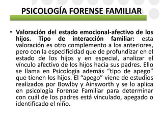 PSICOLOGÍA FORENSE FAMILIAR
• Valoración del estado emocional-afectivo de los
hijos. Tipo de interacción familiar: esta
valoración es otro complemento a los anteriores,
pero con la especificidad que de profundizar en el
estado de los hijos y en especial, analizar el
vínculo afectivo de los hijos hacia sus padres. Ello
se llama en Psicología además “tipo de apego”
que tienen los hijos. El “apego” viene de estudios
realizados por Bowlby y Ainsworth y se lo aplica
en psicología Forense Familiar para determinar
con cuál de los padres está vinculado, apegado o
identificado el niño.
 