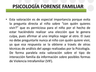 PSICOLOGÍA FORENSE FAMILIAR
• Esta valoración es de especial importancia porque evita
la pregunta directa al niño sobre “con quién quieres
vivir?” que es perniciosa para el niño por el hecho de
estar haciéndolo realizar una elección que le genera
culpa, pues afirmar al uno implica negar al otro. El Juez
no debe preguntarle nunca al niño con quién quiere vivir,
ya que esa respuesta se la obtiene a través de otras
técnicas de análisis del apego realizadas por la Psicología.
De forma paralela esta valoración sobre el tipo de
interacción familia da información sobre posibles formas
de Violencia Intrafamiliar (VIF).
 