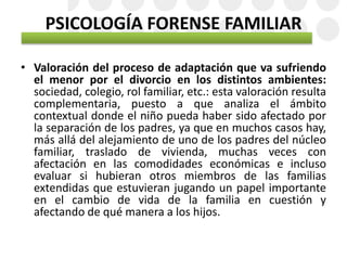 PSICOLOGÍA FORENSE FAMILIAR
• Valoración del proceso de adaptación que va sufriendo
el menor por el divorcio en los distintos ambientes:
sociedad, colegio, rol familiar, etc.: esta valoración resulta
complementaria, puesto a que analiza el ámbito
contextual donde el niño pueda haber sido afectado por
la separación de los padres, ya que en muchos casos hay,
más allá del alejamiento de uno de los padres del núcleo
familiar, traslado de vivienda, muchas veces con
afectación en las comodidades económicas e incluso
evaluar si hubieran otros miembros de las familias
extendidas que estuvieran jugando un papel importante
en el cambio de vida de la familia en cuestión y
afectando de qué manera a los hijos.
 