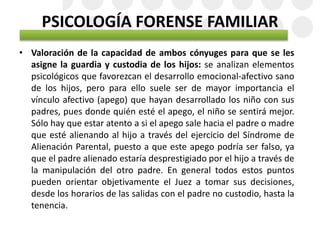 PSICOLOGÍA FORENSE FAMILIAR
• Valoración de la capacidad de ambos cónyuges para que se les
asigne la guardia y custodia de los hijos: se analizan elementos
psicológicos que favorezcan el desarrollo emocional-afectivo sano
de los hijos, pero para ello suele ser de mayor importancia el
vínculo afectivo (apego) que hayan desarrollado los niño con sus
padres, pues donde quién esté el apego, el niño se sentirá mejor.
Sólo hay que estar atento a si el apego sale hacia el padre o madre
que esté alienando al hijo a través del ejercicio del Síndrome de
Alienación Parental, puesto a que este apego podría ser falso, ya
que el padre alienado estaría desprestigiado por el hijo a través de
la manipulación del otro padre. En general todos estos puntos
pueden orientar objetivamente el Juez a tomar sus decisiones,
desde los horarios de las salidas con el padre no custodio, hasta la
tenencia.
 