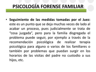 PSICOLOGÍA FORENSE FAMILIAR
• Seguimiento de las medidas tomadas por el Juez:
este es un punto que se deja muchas veces de lado al
acabar un proceso, pues judicialmente se trata de
“cosa juzgada”, pero para la familia disgregada el
problema puede seguir, por ejemplo a través de la
recomendación psicológica de realizar terapia
psicológica para alguno o varios de los familiares o
también por problemas que puedan surgir en los
horarios de las visitas del padre no custodio a sus
hijos, etc.
 