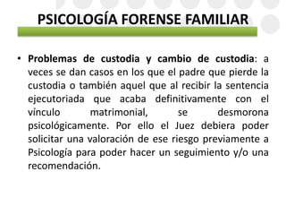 PSICOLOGÍA FORENSE FAMILIAR
• Problemas de custodia y cambio de custodia: a
veces se dan casos en los que el padre que pierde la
custodia o también aquel que al recibir la sentencia
ejecutoriada que acaba definitivamente con el
vínculo matrimonial, se desmorona
psicológicamente. Por ello el Juez debiera poder
solicitar una valoración de ese riesgo previamente a
Psicología para poder hacer un seguimiento y/o una
recomendación.
 