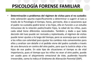 PSICOLOGÍA FORENSE FAMILIAR
• Determinación o problemas del régimen de visitas para el no custodio:
esta valoración apunta específicamente a determinar o sugerir al Juez a
través de la Psicología el tiempo, horas, pernocte, días o vacaciones que
el padre no custodio podrá tener a los hijos, ello en función a un estudio
minucioso de la relación padre/madre hijos, la edad de los niños, pues
cada edad tiene diferentes necesidades. También y dado a que toda
decisión del Juez puede ser revisada y replanteada, el régimen de visitas
puede tener ajustes a lo largo del tiempo, pero se aconseja que se valore
a los niños con celeridad para ajustar los cambios más convenientes para
ellos y analizar con detalle si el pedido viene del padre custodio a través
de una denuncia en contra del otro padre, para que la Justicia aleje a los
hijos de ese padre. En este tipo de situaciones el tiempo es de vital
importancia, pues el tiempo que los niños no vean al otro padre, puede
ser usado para el alejamiento emocional de éste, pudiendo hacerlo
irreversible, como lo indica el Síndrome de Alienación Parental (SAP).
 