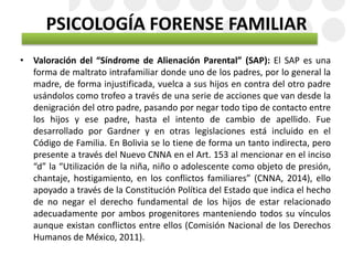 PSICOLOGÍA FORENSE FAMILIAR
• Valoración del “Síndrome de Alienación Parental” (SAP): El SAP es una
forma de maltrato intrafamiliar donde uno de los padres, por lo general la
madre, de forma injustificada, vuelca a sus hijos en contra del otro padre
usándolos como trofeo a través de una serie de acciones que van desde la
denigración del otro padre, pasando por negar todo tipo de contacto entre
los hijos y ese padre, hasta el intento de cambio de apellido. Fue
desarrollado por Gardner y en otras legislaciones está incluido en el
Código de Familia. En Bolivia se lo tiene de forma un tanto indirecta, pero
presente a través del Nuevo CNNA en el Art. 153 al mencionar en el inciso
“d” la “Utilización de la niña, niño o adolescente como objeto de presión,
chantaje, hostigamiento, en los conflictos familiares” (CNNA, 2014), ello
apoyado a través de la Constitución Política del Estado que indica el hecho
de no negar el derecho fundamental de los hijos de estar relacionado
adecuadamente por ambos progenitores manteniendo todos su vínculos
aunque existan conflictos entre ellos (Comisión Nacional de los Derechos
Humanos de México, 2011).
 