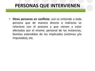 PERSONAS QUE INTERVIENEN
• Otras personas en conflicto: acá se entiende a toda
persona que de manera directa o indirecta se
relaciona con el proceso y que vienen a estar
afectadas por el mismo: personal de las instancias,
familias extendidas de los implicados (víctimas y/o
imputados), etc.
 
