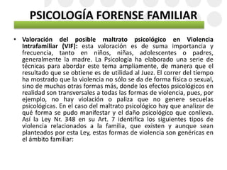 PSICOLOGÍA FORENSE FAMILIAR
• Valoración del posible maltrato psicológico en Violencia
Intrafamiliar (VIF): esta valoración es de suma importancia y
frecuencia, tanto en niños, niñas, adolescentes o padres,
generalmente la madre. La Psicología ha elaborado una serie de
técnicas para abordar este tema ampliamente, de manera que el
resultado que se obtiene es de utilidad al Juez. El correr del tiempo
ha mostrado que la violencia no sólo se da de forma física o sexual,
sino de muchas otras formas más, donde los efectos psicológicos en
realidad son transversales a todas las formas de violencia, pues, por
ejemplo, no hay violación o paliza que no genere secuelas
psicológicas. En el caso del maltrato psicológico hay que analizar de
qué forma se pudo manifestar y el daño psicológico que conlleva.
Así la Ley Nr. 348 en su Art. 7 identifica los siguientes tipos de
violencia relacionados a la familia, que existen y aunque sean
planteados por esta Ley, estas formas de violencia son genéricas en
el ámbito familiar:
 