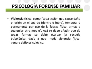 PSICOLOGÍA FORENSE FAMILIAR
• Violencia física: como “toda acción que cause daño
o lesión en el cuerpo (dentro o fuera), temporal o
permanente por uso de la fuerza física, armas o
cualquier otro medio”. Acá se debe añadir que de
todas formas se debe evaluar la secuela
psicológica, dado a que toda violencia física,
genera daño psicológico.
 