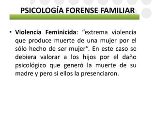 PSICOLOGÍA FORENSE FAMILIAR
• Violencia Feminicida: “extrema violencia
que produce muerte de una mujer por el
sólo hecho de ser mujer”. En este caso se
debiera valorar a los hijos por el daño
psicológico que generó la muerte de su
madre y pero si ellos la presenciaron.
 