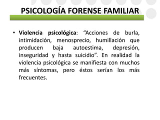 PSICOLOGÍA FORENSE FAMILIAR
• Violencia psicológica: “Acciones de burla,
intimidación, menosprecio, humillación que
producen baja autoestima, depresión,
inseguridad y hasta suicidio”. En realidad la
violencia psicológica se manifiesta con muchos
más síntomas, pero éstos serían los más
frecuentes.
 