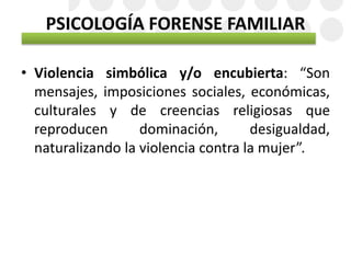 PSICOLOGÍA FORENSE FAMILIAR
• Violencia simbólica y/o encubierta: “Son
mensajes, imposiciones sociales, económicas,
culturales y de creencias religiosas que
reproducen dominación, desigualdad,
naturalizando la violencia contra la mujer”.
 