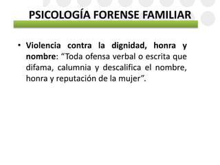 PSICOLOGÍA FORENSE FAMILIAR
• Violencia contra la dignidad, honra y
nombre: “Toda ofensa verbal o escrita que
difama, calumnia y descalifica el nombre,
honra y reputación de la mujer”.
 