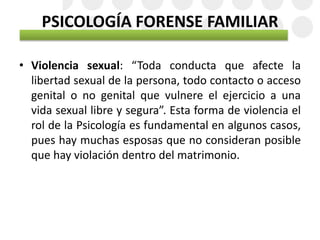 PSICOLOGÍA FORENSE FAMILIAR
• Violencia sexual: “Toda conducta que afecte la
libertad sexual de la persona, todo contacto o acceso
genital o no genital que vulnere el ejercicio a una
vida sexual libre y segura”. Esta forma de violencia el
rol de la Psicología es fundamental en algunos casos,
pues hay muchas esposas que no consideran posible
que hay violación dentro del matrimonio.
 