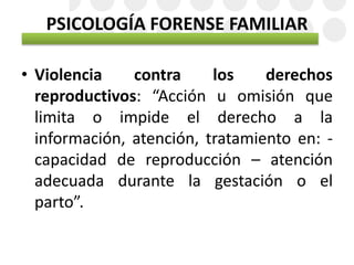 PSICOLOGÍA FORENSE FAMILIAR
• Violencia contra los derechos
reproductivos: “Acción u omisión que
limita o impide el derecho a la
información, atención, tratamiento en: -
capacidad de reproducción – atención
adecuada durante la gestación o el
parto”.
 