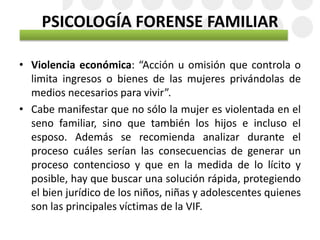 PSICOLOGÍA FORENSE FAMILIAR
• Violencia económica: “Acción u omisión que controla o
limita ingresos o bienes de las mujeres privándolas de
medios necesarios para vivir”.
• Cabe manifestar que no sólo la mujer es violentada en el
seno familiar, sino que también los hijos e incluso el
esposo. Además se recomienda analizar durante el
proceso cuáles serían las consecuencias de generar un
proceso contencioso y que en la medida de lo lícito y
posible, hay que buscar una solución rápida, protegiendo
el bien jurídico de los niños, niñas y adolescentes quienes
son las principales víctimas de la VIF.
 