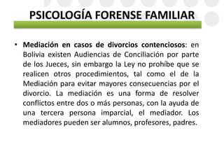 PSICOLOGÍA FORENSE FAMILIAR
• Mediación en casos de divorcios contenciosos: en
Bolivia existen Audiencias de Conciliación por parte
de los Jueces, sin embargo la Ley no prohíbe que se
realicen otros procedimientos, tal como el de la
Mediación para evitar mayores consecuencias por el
divorcio. La mediación es una forma de resolver
conflictos entre dos o más personas, con la ayuda de
una tercera persona imparcial, el mediador. Los
mediadores pueden ser alumnos, profesores, padres.
 