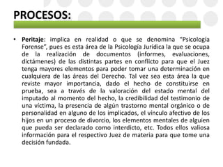 PROCESOS:
• Peritaje: implica en realidad o que se denomina “Psicología
Forense”, pues es esta área de la Psicología Jurídica la que se ocupa
de la realización de documentos (informes, evaluaciones,
dictámenes) de las distintas partes en conflicto para que el Juez
tenga mayores elementos para poder tomar una determinación en
cualquiera de las áreas del Derecho. Tal vez sea esta área la que
reviste mayor importancia, dado el hecho de constituirse en
prueba, sea a través de la valoración del estado mental del
imputado al momento del hecho, la credibilidad del testimonio de
una víctima, la presencia de algún trastorno mental orgánico o de
personalidad en alguno de los implicados, el vínculo afectivo de los
hijos en un proceso de divorcio, los elementos mentales de alguien
que pueda ser declarado como interdicto, etc. Todos ellos valiosa
información para el respectivo Juez de materia para que tome una
decisión fundada.
 