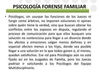 PSICOLOGÍA FORENSE FAMILIAR
• Psicólogos, sin usurpar las funciones de los Jueces ni
fungir como árbitros, no imponen soluciones ni opinan
sobre quién tiene la verdad, sino que buscan allanar los
conflictos entre los esposos en disputa, regulando el
proceso de comunicación para que ellos busquen una
solución no contenciosa para llegar a un divorcio donde
los afectos y emociones salgan menos dañinos y en
especial afecten menos a los hijos, donde sea posible
llegar a una solución en la que todos ganen o, al menos,
queden satisfechos. Ese rol para Psicólogos aún no está
fijado así en los Juzgados de Familia, pero los Jueces
podrían ir solicitando a los Psicólogos del Equipo
Multidisciplinario.
 
