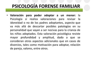 PSICOLOGÍA FORENSE FAMILIAR
• Valoración para poder adoptar a un menor: la
Psicología sí realiza valoraciones para revisar la
idoneidad o no de los padres adoptantes, aspecto que
va más allá de descartar posibles patologías en su
personalidad que vayan a ser nocivas para la crianza de
los niños adoptados. Esta valoración psicológica reviste
mayor profundidad y amplitud, dado a que se
consideran otros aspectos adicionales que en casos de
divorcios, tales como motivación para adoptar, relación
de pareja, valores, entre otros.
 