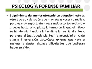 PSICOLOGÍA FORENSE FAMILIAR
• Seguimiento del menor otorgado en adopción: este es
otro tipo de valoración que muy pocas veces se realiza,
pero es muy importante ir revisando a corto mediano y
a veces hasta largo plazo, la forma en la que el niño/a
se ha ido adaptando a la familia y la familia al niño/a,
para que el Juez pueda plantear la necesidad a no de
alguna intervención psicológica externa que vaya a
mejorar y ajustar algunas dificultades que pudieran
haber surgido.
 