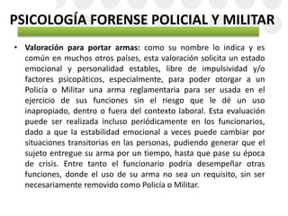 PSICOLOGÍA FORENSE POLICIAL Y MILITAR
• Valoración para portar armas: como su nombre lo indica y es
común en muchos otros países, esta valoración solicita un estado
emocional y personalidad estables, libre de impulsividad y/o
factores psicopáticos, especialmente, para poder otorgar a un
Policía o Militar una arma reglamentaria para ser usada en el
ejercicio de sus funciones sin el riesgo que le dé un uso
inapropiado, dentro o fuera del contexto laboral. Esta evaluación
puede ser realizada incluso periódicamente en los funcionarios,
dado a que la estabilidad emocional a veces puede cambiar por
situaciones transitorias en las personas, pudiendo generar que el
sujeto entregue su arma por un tiempo, hasta que pase su época
de crisis. Entre tanto el funcionario podría desempeñar otras
funciones, donde el uso de su arma no sea un requisito, sin ser
necesariamente removido como Policía o Militar.
 