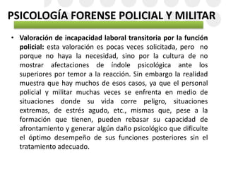 PSICOLOGÍA FORENSE POLICIAL Y MILITAR
• Valoración de incapacidad laboral transitoria por la función
policial: esta valoración es pocas veces solicitada, pero no
porque no haya la necesidad, sino por la cultura de no
mostrar afectaciones de índole psicológica ante los
superiores por temor a la reacción. Sin embargo la realidad
muestra que hay muchos de esos casos, ya que el personal
policial y militar muchas veces se enfrenta en medio de
situaciones donde su vida corre peligro, situaciones
extremas, de estrés agudo, etc., mismas que, pese a la
formación que tienen, pueden rebasar su capacidad de
afrontamiento y generar algún daño psicológico que dificulte
el óptimo desempeño de sus funciones posteriores sin el
tratamiento adecuado.
 