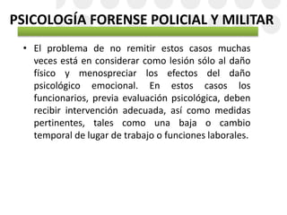 PSICOLOGÍA FORENSE POLICIAL Y MILITAR
• El problema de no remitir estos casos muchas
veces está en considerar como lesión sólo al daño
físico y menospreciar los efectos del daño
psicológico emocional. En estos casos los
funcionarios, previa evaluación psicológica, deben
recibir intervención adecuada, así como medidas
pertinentes, tales como una baja o cambio
temporal de lugar de trabajo o funciones laborales.
 