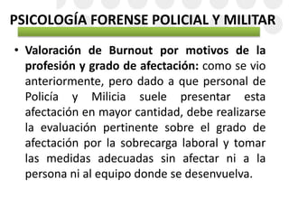 PSICOLOGÍA FORENSE POLICIAL Y MILITAR
• Valoración de Burnout por motivos de la
profesión y grado de afectación: como se vio
anteriormente, pero dado a que personal de
Policía y Milicia suele presentar esta
afectación en mayor cantidad, debe realizarse
la evaluación pertinente sobre el grado de
afectación por la sobrecarga laboral y tomar
las medidas adecuadas sin afectar ni a la
persona ni al equipo donde se desenvuelva.
 