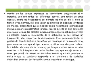 • Dentro de los puntos expuestos es conveniente preguntarse si el
Derecho, aún con todos los diferentes aportes que recibe de otras
ciencias, cubre las necesidades del hombre de hoy en día. Si bien se
tienen leyes, normas, etc. que tienen su similitud en distintos territorios
del mundo, el resultado que vemos hoy en día no refleja la intención que
motivó a crear esta normativa jurídica. Prueba de ello es que pese a las
diversas reformas, las cárceles siguen aumentando su población a veces
en relación mayor al incremento de la población, lo que incluye un
incremento aún mayor de la delincuencia. Este cuestionamiento es
posible de llevarlo incluso a la calificación penal que se da en cada caso,
pues suele suceder que el tipo de características enunciadas no cubren
la totalidad de la conducta humana, por lo que muchas veces se debe
cuasi forzar la interpretación de los hechos para que encaje en este u
otro tipo penal, sin tomar en verdadera cuenta que cada persona es
única y que su conducta responde a un sinnúmero de variables
imposibles de cubrir por la clasificación planteada en los códigos.
 