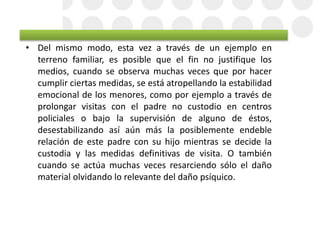 • Del mismo modo, esta vez a través de un ejemplo en
terreno familiar, es posible que el fin no justifique los
medios, cuando se observa muchas veces que por hacer
cumplir ciertas medidas, se está atropellando la estabilidad
emocional de los menores, como por ejemplo a través de
prolongar visitas con el padre no custodio en centros
policiales o bajo la supervisión de alguno de éstos,
desestabilizando así aún más la posiblemente endeble
relación de este padre con su hijo mientras se decide la
custodia y las medidas definitivas de visita. O también
cuando se actúa muchas veces resarciendo sólo el daño
material olvidando lo relevante del daño psíquico.
 