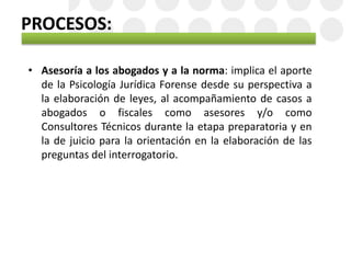 PROCESOS:
• Asesoría a los abogados y a la norma: implica el aporte
de la Psicología Jurídica Forense desde su perspectiva a
la elaboración de leyes, al acompañamiento de casos a
abogados o fiscales como asesores y/o como
Consultores Técnicos durante la etapa preparatoria y en
la de juicio para la orientación en la elaboración de las
preguntas del interrogatorio.
 