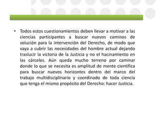 • Todos estos cuestionamientos deben llevar a motivar a las
ciencias participantes a buscar nuevos caminos de
solución para la intervención del Derecho, de modo que
vaya a cubrir las necesidades del hombre actual dejando
traslucir la victoria de la Justicia y no el hacinamiento en
las cárceles. Aún queda mucho terreno por caminar
donde lo que se necesita es amplitud de mente científica
para buscar nuevos horizontes dentro del marco del
trabajo multidisciplinario y coordinado de toda ciencia
que tenga el mismo propósito del Derecho: hacer Justicia.
 