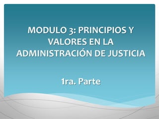 MODULO 3: PRINCIPIOS Y
VALORES EN LA
ADMINISTRACIÓN DE JUSTICIA
1ra. Parte
 
