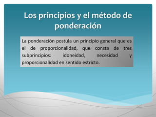 Los principios y el método de
ponderación
La ponderación postula un principio general que es
el de proporcionalidad, que consta de tres
subprincipios: idoneidad, necesidad y
proporcionalidad en sentido estricto.
 