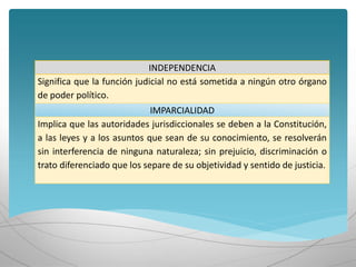 INDEPENDENCIA
Significa que la función judicial no está sometida a ningún otro órgano
de poder político.
IMPARCIALIDAD
Implica que las autoridades jurisdiccionales se deben a la Constitución,
a las leyes y a los asuntos que sean de su conocimiento, se resolverán
sin interferencia de ninguna naturaleza; sin prejuicio, discriminación o
trato diferenciado que los separe de su objetividad y sentido de justicia.
 