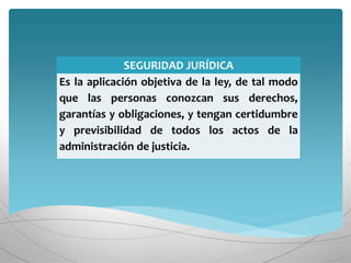 SEGURIDAD JURÍDICA
Es la aplicación objetiva de la ley, de tal modo
que las personas conozcan sus derechos,
garantías y obligaciones, y tengan certidumbre
y previsibilidad de todos los actos de la
administración de justicia.
 