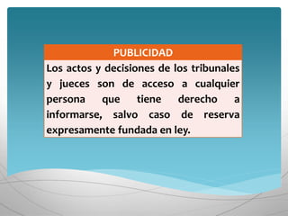 PUBLICIDAD
Los actos y decisiones de los tribunales
y jueces son de acceso a cualquier
persona que tiene derecho a
informarse, salvo caso de reserva
expresamente fundada en ley.
 