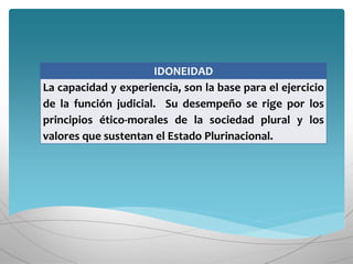 IDONEIDAD
La capacidad y experiencia, son la base para el ejercicio
de la función judicial. Su desempeño se rige por los
principios ético-morales de la sociedad plural y los
valores que sustentan el Estado Plurinacional.
 