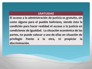 GRATUIDAD
El acceso a la administración de justicia es gratuito, sin
costo alguno para el pueblo boliviano, siendo ésta la
condición para hacer realidad el acceso a la justicia en
condiciones de igualdad. La situación económica de las
partes, no puede colocar a una de ellas en situación de
privilegio frente a la otra, ni propiciar la
discriminación.
 