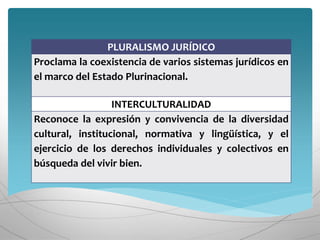 PLURALISMO JURÍDICO
Proclama la coexistencia de varios sistemas jurídicos en
el marco del Estado Plurinacional.
INTERCULTURALIDAD
Reconoce la expresión y convivencia de la diversidad
cultural, institucional, normativa y lingüística, y el
ejercicio de los derechos individuales y colectivos en
búsqueda del vivir bien.
 