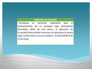 PRINCIPIO DE EQUIDAD
“Constituye un elemento importante para el
esclarecimiento de un precepto legal previamente
formulado; dicho de otra forma, la aplicación de
la equidad hace posible humanizar sin desvirtuar la norma
legal cuando ésta es oscura o dudosa”. SC 0215/2010-R de
31 de mayo
 