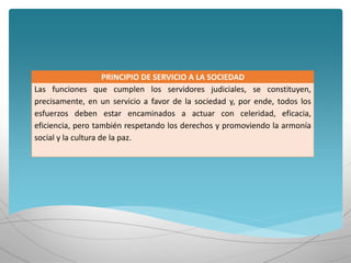 PRINCIPIO DE SERVICIO A LA SOCIEDAD
Las funciones que cumplen los servidores judiciales, se constituyen,
precisamente, en un servicio a favor de la sociedad y, por ende, todos los
esfuerzos deben estar encaminados a actuar con celeridad, eficacia,
eficiencia, pero también respetando los derechos y promoviendo la armonía
social y la cultura de la paz.
 