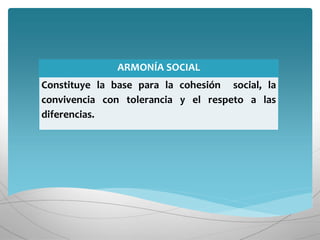 ARMONÍA SOCIAL
Constituye la base para la cohesión social, la
convivencia con tolerancia y el respeto a las
diferencias.
 