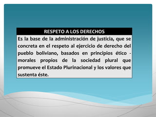 RESPETO A LOS DERECHOS
Es la base de la administración de justicia, que se
concreta en el respeto al ejercicio de derecho del
pueblo boliviano, basados en principios ético -
morales propios de la sociedad plural que
promueve el Estado Plurinacional y los valores que
sustenta éste.
 