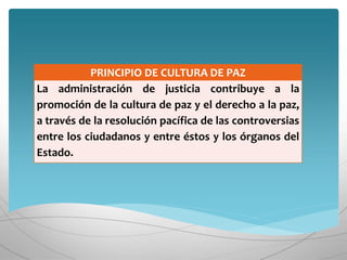 PRINCIPIO DE CULTURA DE PAZ
La administración de justicia contribuye a la
promoción de la cultura de paz y el derecho a la paz,
a través de la resolución pacífica de las controversias
entre los ciudadanos y entre éstos y los órganos del
Estado.
 