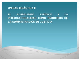 UNIDAD DIDÁCTICA II
EL PLURALISMO JURÍDICO Y LA
INTERCULTURALIDAD COMO PRINCIPIOS DE
LA ADMINISTRACIÓN DE JUSTICIA
 