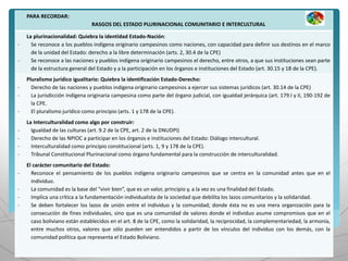 PARA RECORDAR:
RASGOS DEL ESTADO PLURINACIONAL COMUNITARIO E INTERCULTURAL
La plurinacionalidad: Quiebra la identidad Estado-Nación:
- Se reconoce a los pueblos indígena originario campesinos como naciones, con capacidad para definir sus destinos en el marco
de la unidad del Estado: derecho a la libre determinación (arts. 2, 30.4 de la CPE)
- Se reconoce a las naciones y pueblos indígena originario campesinos el derecho, entre otros, a que sus instituciones sean parte
de la estructura general del Estado y a la participación en los órganos e instituciones del Estado (art. 30.15 y 18 de la CPE).
Pluralismo jurídico igualitario: Quiebra la identificación Estado-Derecho:
- Derecho de las naciones y pueblos indígena originario campesinos a ejercer sus sistemas jurídicos (art. 30.14 de la CPE)
- La jurisdicción indígena originaria campesina como parte del órgano judicial, con igualdad jerárquica (art. 179.I y II, 190-192 de
la CPE.
- El pluralismo jurídico como principio (arts. 1 y 178 de la CPE).
La Interculturalidad como algo por construir:
- Igualdad de las culturas (art. 9.2 de la CPE, art. 2 de la DNUDPI)
- Derecho de las NPIOC a participar en los órganos e instituciones del Estado: Diálogo intercultural.
- Interculturalidad como principio constitucional (arts. 1, 9 y 178 de la CPE).
- Tribunal Constitucional Plurinacional como órgano fundamental para la construcción de interculturalidad.
El carácter comunitario del Estado:
- Reconoce el pensamiento de los pueblos indígena originario campesinos que se centra en la comunidad antes que en el
individuo.
- La comunidad es la base del “vivir bien”, que es un valor, principio y, a la vez es una finalidad del Estado.
- Implica una crítica a la fundamentación individualista de la sociedad que debilita los lazos comunitarios y la solidaridad.
- Se deben fortalecer los lazos de unión entre el individuo y la comunidad; donde ésta no es una mera organización para la
consecución de fines individuales, sino que es una comunidad de valores donde el individuo asume compromisos que en el
caso boliviano están establecidos en el art. 8 de la CPE, como la solidaridad, la reciprocidad, la complementariedad, la armonía,
entre muchos otros, valores que sólo pueden ser entendidos a partir de los vínculos del individuo con los demás, con la
comunidad política que representa el Estado Boliviano.
 