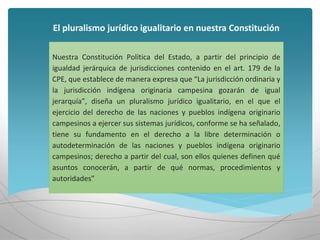 El pluralismo jurídico igualitario en nuestra Constitución
Nuestra Constitución Política del Estado, a partir del principio de
igualdad jerárquica de jurisdicciones contenido en el art. 179 de la
CPE, que establece de manera expresa que “La jurisdicción ordinaria y
la jurisdicción indígena originaria campesina gozarán de igual
jerarquía”, diseña un pluralismo jurídico igualitario, en el que el
ejercicio del derecho de las naciones y pueblos indígena originario
campesinos a ejercer sus sistemas jurídicos, conforme se ha señalado,
tiene su fundamento en el derecho a la libre determinación o
autodeterminación de las naciones y pueblos indígena originario
campesinos; derecho a partir del cual, son ellos quienes definen qué
asuntos conocerán, a partir de qué normas, procedimientos y
autoridades”
 